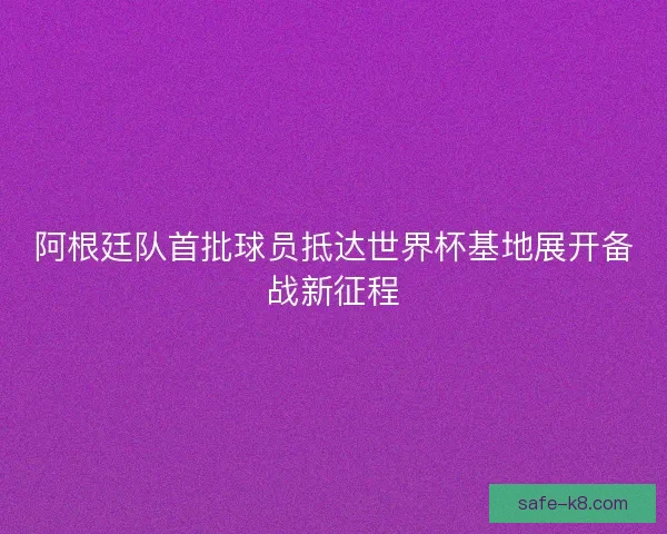 阿根廷队首批球员抵达世界杯基地展开备战新征程 阿根廷队首批球员抵达世界杯基地展开备战新征程