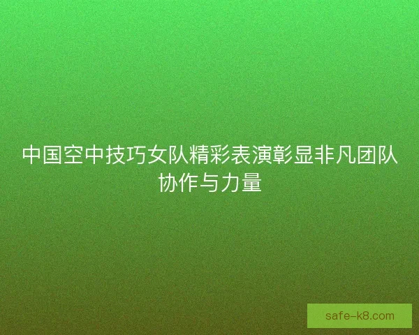 中国空中技巧女队精彩表演彰显非凡团队协作与力量 中国空中技巧女队精彩表演彰显非凡团队协作与力量