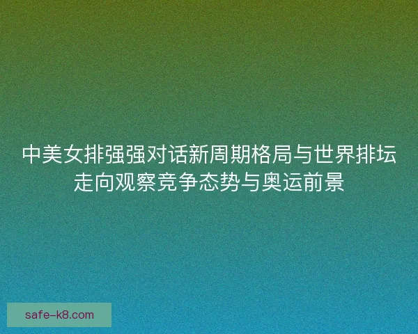 中美女排强强对话新周期格局与世界排坛走向观察竞争态势与奥运前景 中美女排强强对话新周期格局与世界排坛走向观察竞争态势与奥运前景