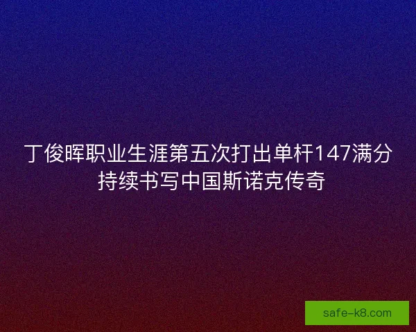 丁俊晖职业生涯第五次打出单杆147满分 持续书写中国斯诺克传奇