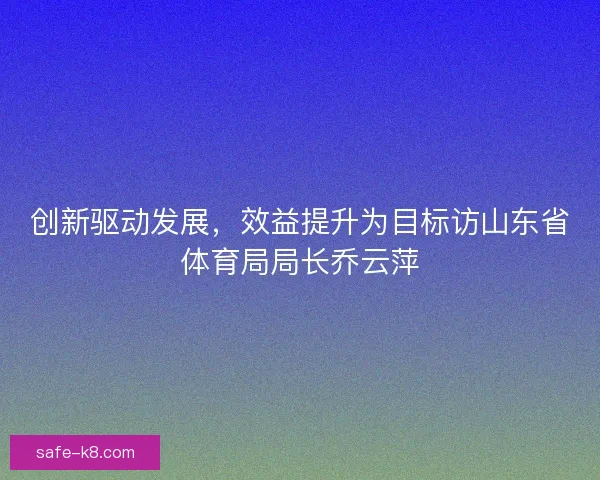 创新驱动发展,效益提升为目标访山东省体育局局长乔云萍 创新驱动发展,效益提升为目标访山东省体育局局长乔云萍