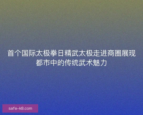首个国际太极拳日精武太极走进商圈展现都市中的传统武术魅力