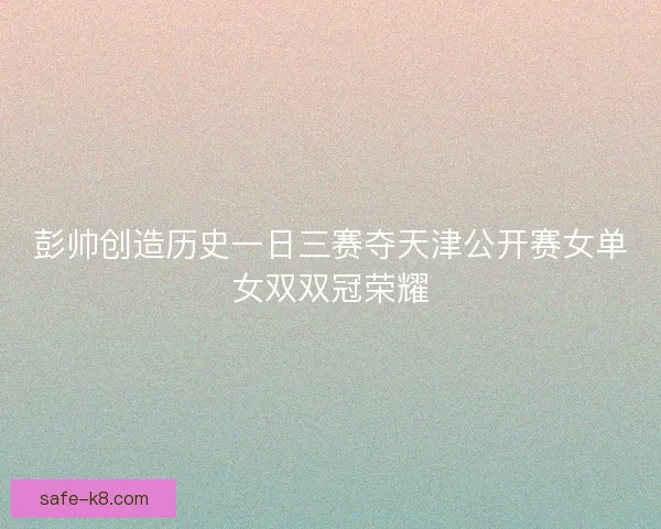 彭帅创造历史一日三赛夺天津公开赛女单女双双冠荣耀