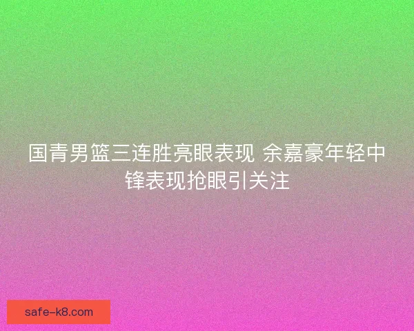 国青男篮三连胜亮眼表现 余嘉豪年轻中锋表现抢眼引关注 国青男篮三连胜亮眼表现 余嘉豪年轻中锋表现抢眼引关注