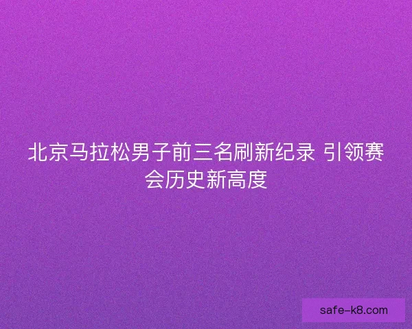 北京马拉松男子前三名刷新纪录 引领赛会历史新高度